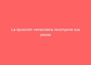 La oposición venezolana recompone sus piezas para ganar peso en la transición