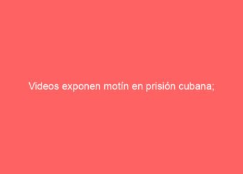 Videos exponen motín en prisión cubana; reclusos protestan contra el hambre y la dictadura